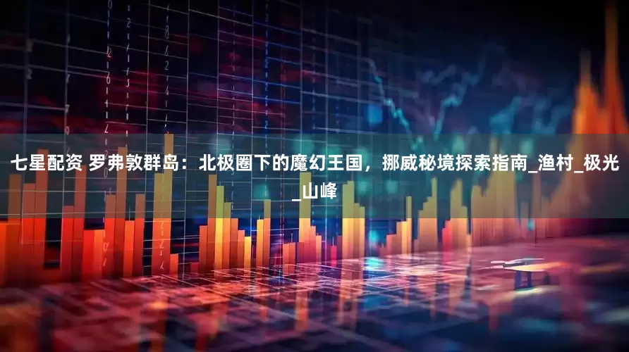 七星配资 罗弗敦群岛：北极圈下的魔幻王国，挪威秘境探索指南_渔村_极光_山峰