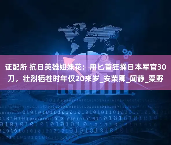 证配所 抗日英雄姐妹花：用匕首狂捅日本军官30刀，壮烈牺牲时年仅20来岁_安荣卿_闻静_粟野