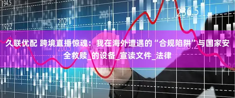 久联优配 跨境直播惊魂：我在海外遭遇的“合规陷阱”与国家安全救赎_的设备_宣读文件_法律
