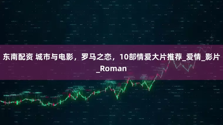 东南配资 城市与电影，罗马之恋，10部情爱大片推荐_爱情_影片_Roman