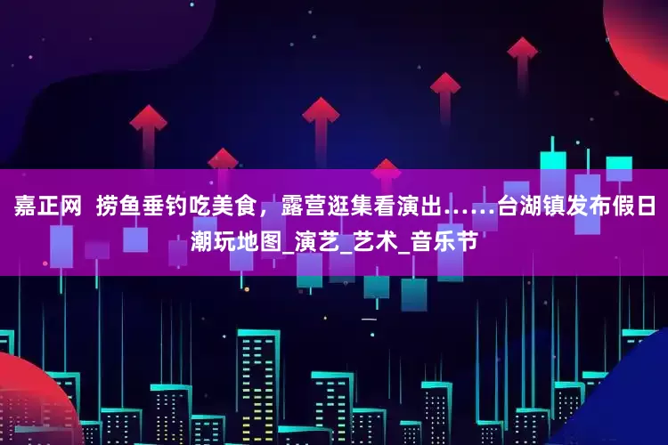 嘉正网  捞鱼垂钓吃美食，露营逛集看演出……台湖镇发布假日潮玩地图_演艺_艺术_音乐节