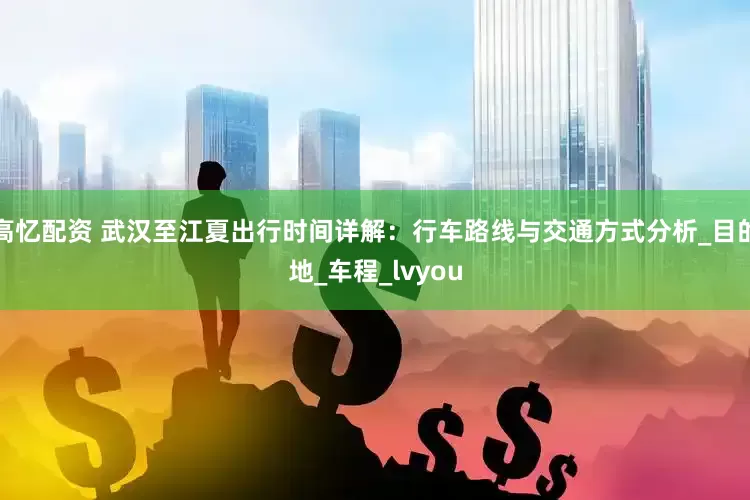 高忆配资 武汉至江夏出行时间详解：行车路线与交通方式分析_目的地_车程_lvyou