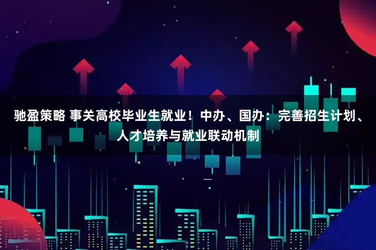 驰盈策略 事关高校毕业生就业！中办、国办：完善招生计划、人才培养与就业联动机制