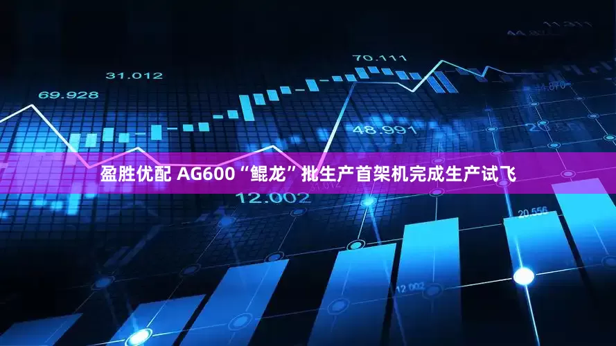 盈胜优配 AG600“鲲龙”批生产首架机完成生产试飞