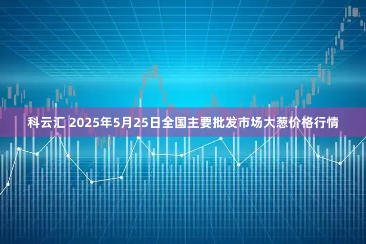科云汇 2025年5月25日全国主要批发市场大葱价格行情