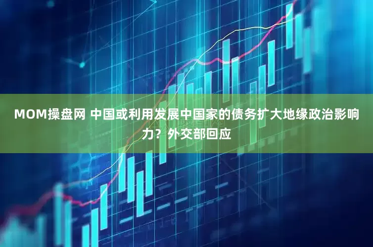 MOM操盘网 中国或利用发展中国家的债务扩大地缘政治影响力？外交部回应