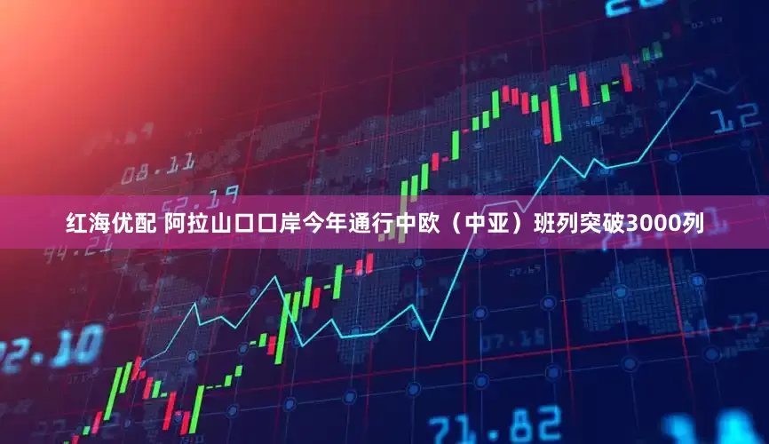 红海优配 阿拉山口口岸今年通行中欧（中亚）班列突破3000列
