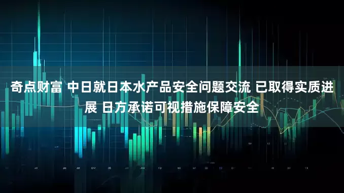 奇点财富 中日就日本水产品安全问题交流 已取得实质进展 日方承诺可视措施保障安全