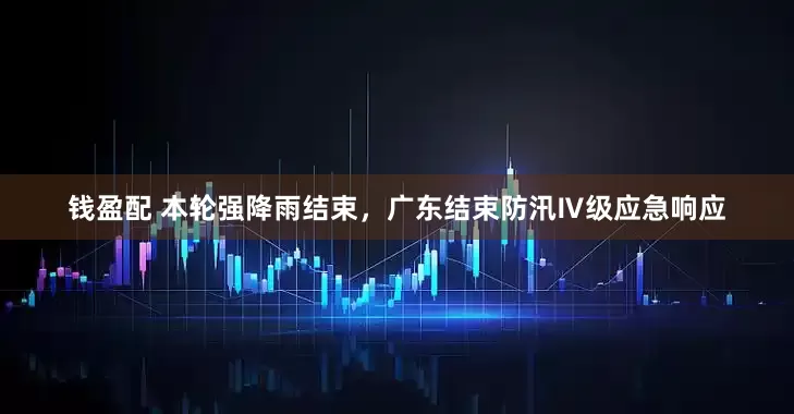 钱盈配 本轮强降雨结束，广东结束防汛Ⅳ级应急响应