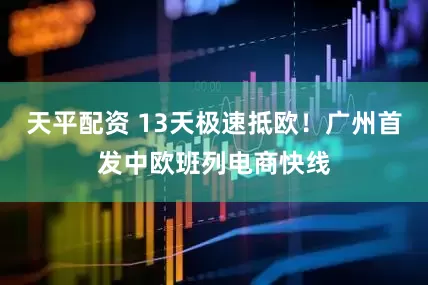 天平配资 13天极速抵欧！广州首发中欧班列电商快线