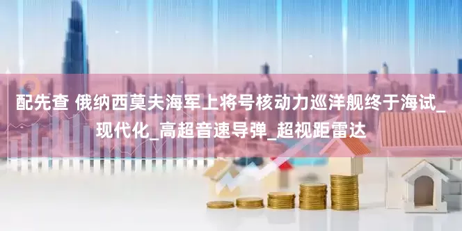 配先查 俄纳西莫夫海军上将号核动力巡洋舰终于海试_现代化_高超音速导弹_超视距雷达