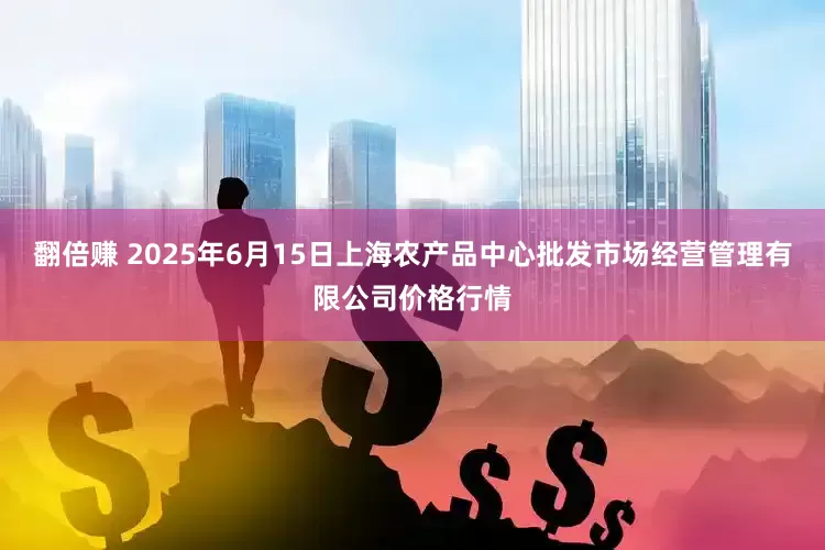 翻倍赚 2025年6月15日上海农产品中心批发市场经营管理有限公司价格行情