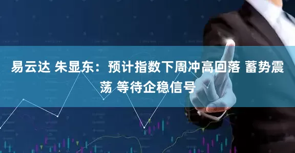 易云达 朱显东：预计指数下周冲高回落 蓄势震荡 等待企稳信号