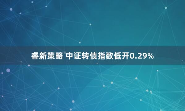 睿新策略 中证转债指数低开0.29%
