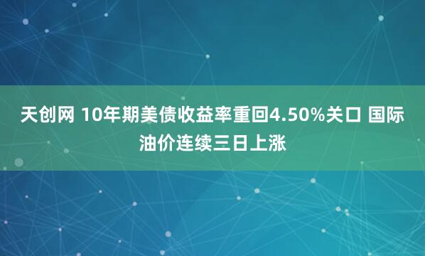 天创网 10年期美债收益率重回4.50%关口 国际油价连续三日上涨
