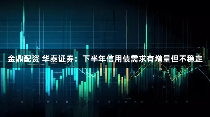 金鼎配资 华泰证券：下半年信用债需求有增量但不稳定